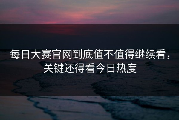 每日大赛官网到底值不值得继续看，关键还得看今日热度