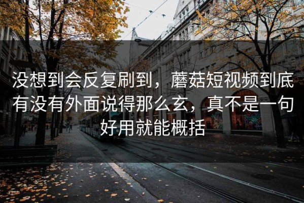没想到会反复刷到，蘑菇短视频到底有没有外面说得那么玄，真不是一句好用就能概括