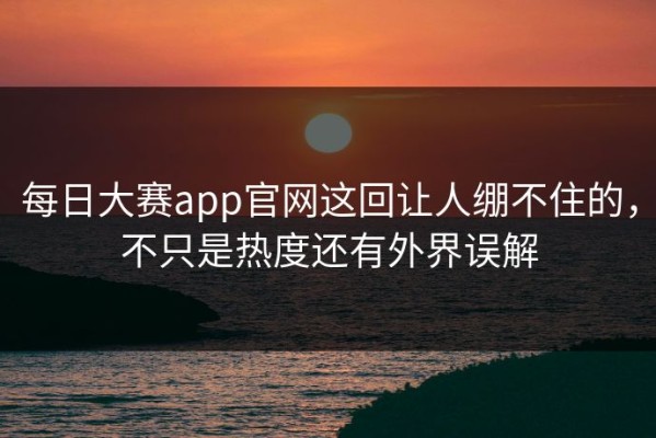 每日大赛app官网这回让人绷不住的，不只是热度还有外界误解