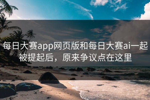 每日大赛app网页版和每日大赛ai一起被提起后，原来争议点在这里