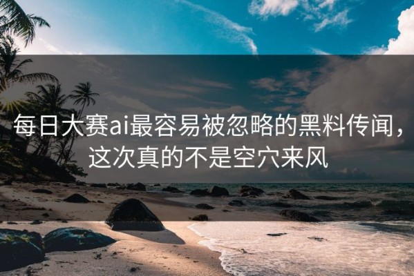 每日大赛ai最容易被忽略的黑料传闻，这次真的不是空穴来风
