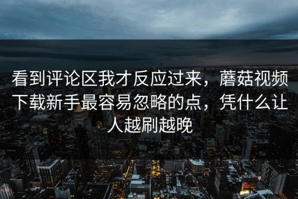 看到评论区我才反应过来，蘑菇视频下载新手最容易忽略的点，凭什么让人越刷越晚
