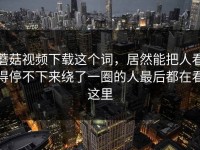 蘑菇视频下载这个词，居然能把人看得停不下来绕了一圈的人最后都在看这里