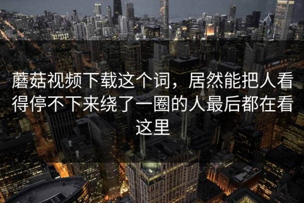 蘑菇视频下载这个词，居然能把人看得停不下来绕了一圈的人最后都在看这里