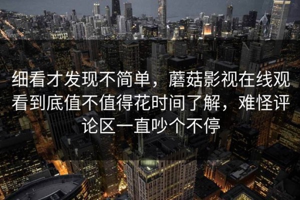 细看才发现不简单，蘑菇影视在线观看到底值不值得花时间了解，难怪评论区一直吵个不停