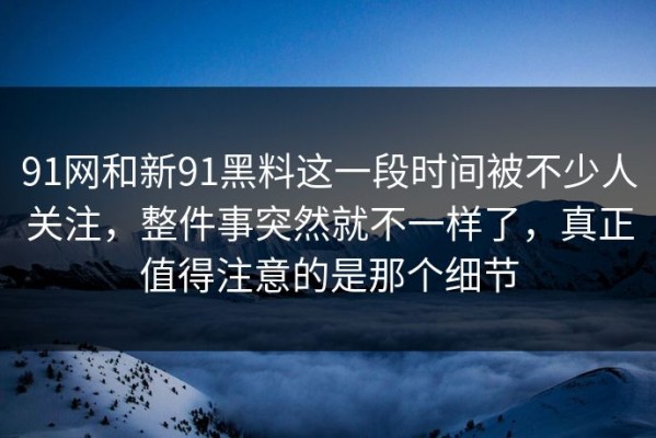 91网和新91黑料这一段时间被不少人关注，整件事突然就不一样了，真正值得注意的是那个细节