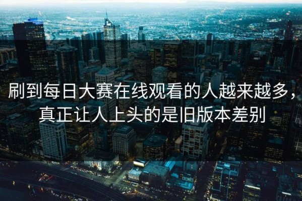 刷到每日大赛在线观看的人越来越多，真正让人上头的是旧版本差别