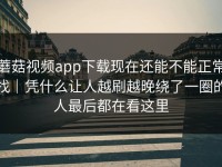 蘑菇视频app下载现在还能不能正常找｜凭什么让人越刷越晚绕了一圈的人最后都在看这里