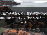 这事居然越聊越热：蘑菇短视频和你想的可能不一样，为什么总有人一找再找