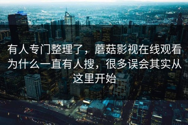 有人专门整理了，蘑菇影视在线观看为什么一直有人搜，很多误会其实从这里开始