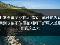 朋友圈里突然有人提起｜蘑菇影视官网到底值不值得花时间了解原来差别真的这么大