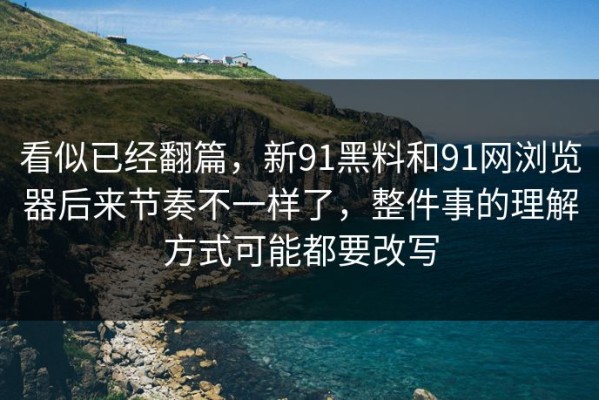 看似已经翻篇，新91黑料和91网浏览器后来节奏不一样了，整件事的理解方式可能都要改写