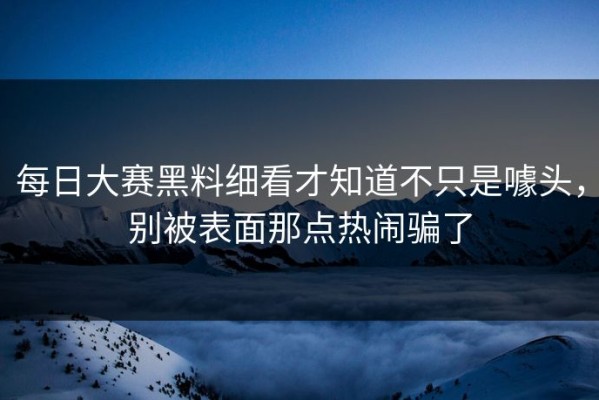 每日大赛黑料细看才知道不只是噱头，别被表面那点热闹骗了