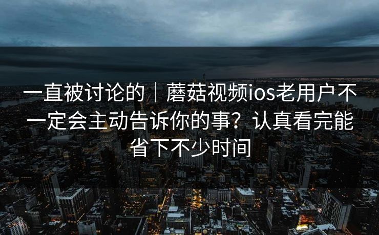 一直被讨论的｜蘑菇视频ios老用户不一定会主动告诉你的事？认真看完能省下不少时间