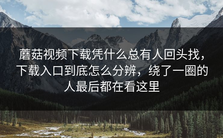蘑菇视频下载凭什么总有人回头找，下载入口到底怎么分辨，绕了一圈的人最后都在看这里