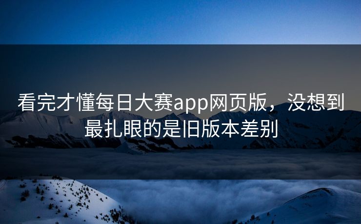 看完才懂每日大赛app网页版，没想到最扎眼的是旧版本差别