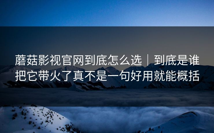 蘑菇影视官网到底怎么选｜到底是谁把它带火了真不是一句好用就能概括