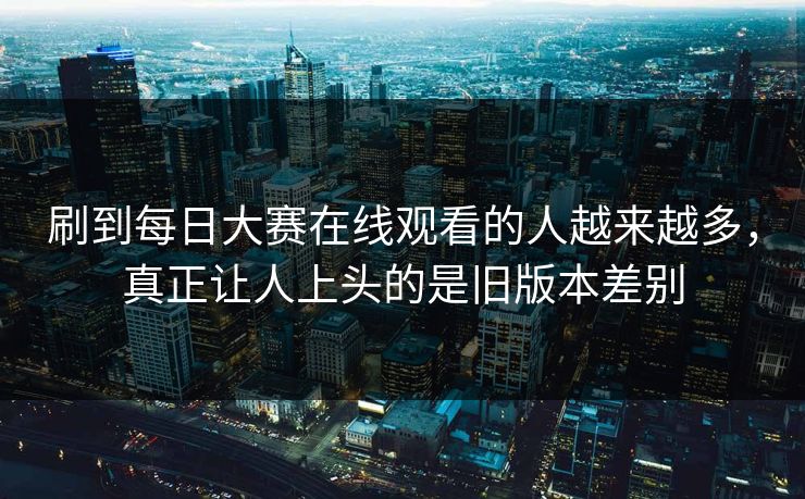 刷到每日大赛在线观看的人越来越多，真正让人上头的是旧版本差别