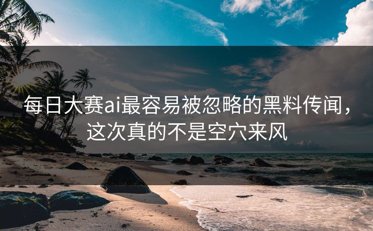 每日大赛ai最容易被忽略的黑料传闻，这次真的不是空穴来风