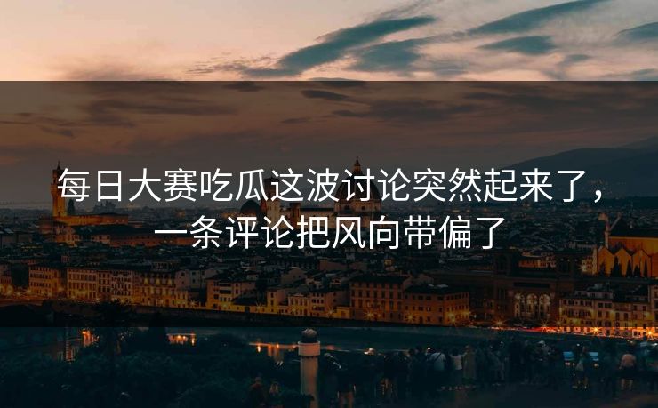 每日大赛吃瓜这波讨论突然起来了，一条评论把风向带偏了