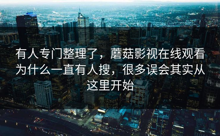 有人专门整理了，蘑菇影视在线观看为什么一直有人搜，很多误会其实从这里开始