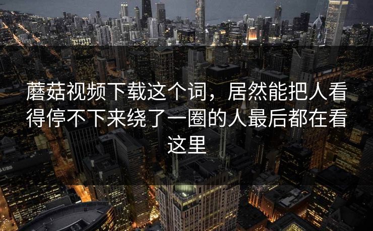 蘑菇视频下载这个词，居然能把人看得停不下来绕了一圈的人最后都在看这里