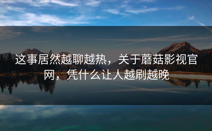 这事居然越聊越热，关于蘑菇影视官网，凭什么让人越刷越晚