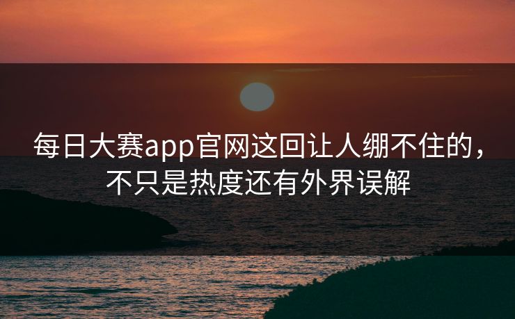 每日大赛app官网这回让人绷不住的，不只是热度还有外界误解