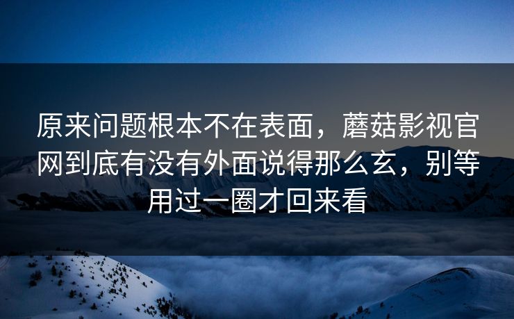原来问题根本不在表面，蘑菇影视官网到底有没有外面说得那么玄，别等用过一圈才回来看
