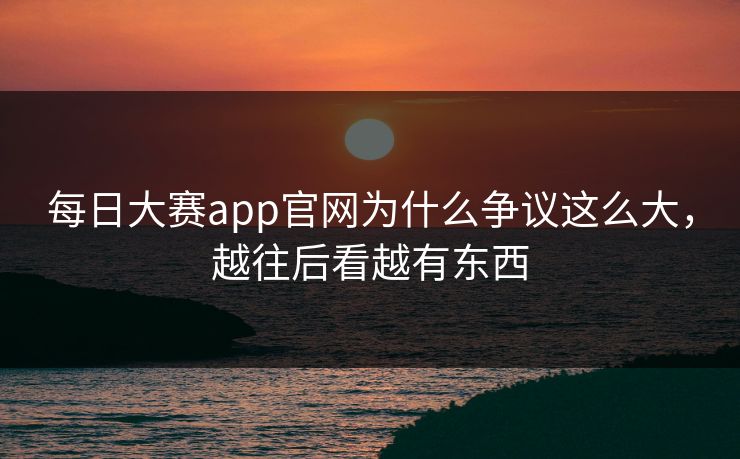 每日大赛app官网为什么争议这么大，越往后看越有东西