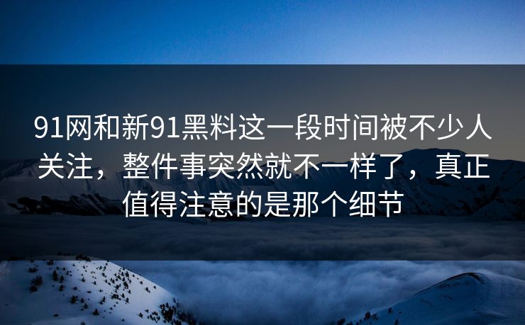 91网和新91黑料这一段时间被不少人关注，整件事突然就不一样了，真正值得注意的是那个细节