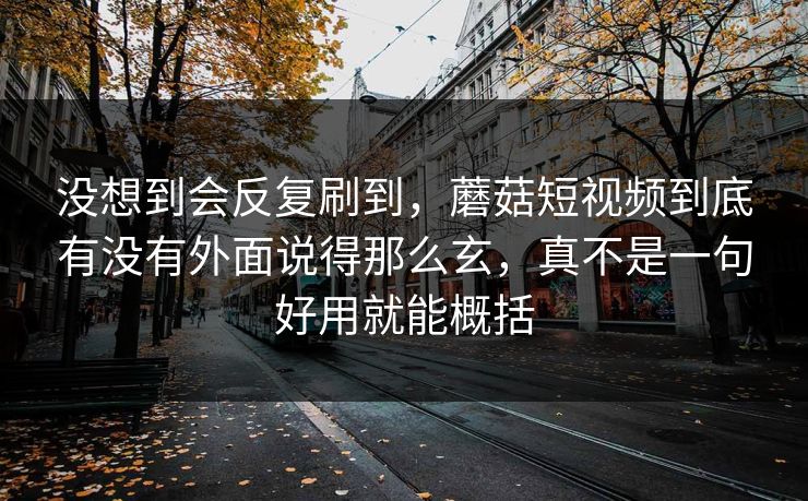 没想到会反复刷到，蘑菇短视频到底有没有外面说得那么玄，真不是一句好用就能概括