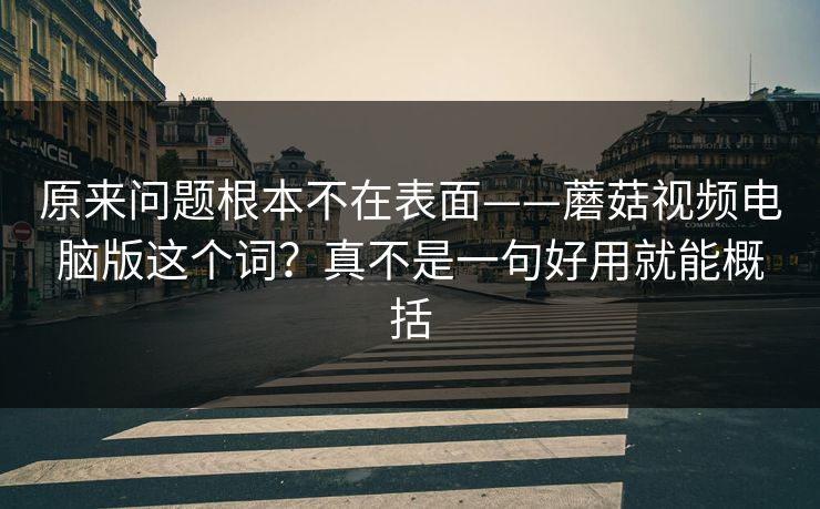 原来问题根本不在表面——蘑菇视频电脑版这个词？真不是一句好用就能概括