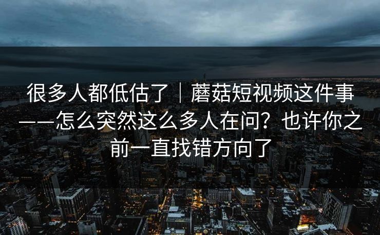很多人都低估了｜蘑菇短视频这件事——怎么突然这么多人在问？也许你之前一直找错方向了