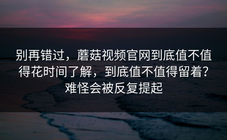 别再错过，蘑菇视频官网到底值不值得花时间了解，到底值不值得留着？难怪会被反复提起