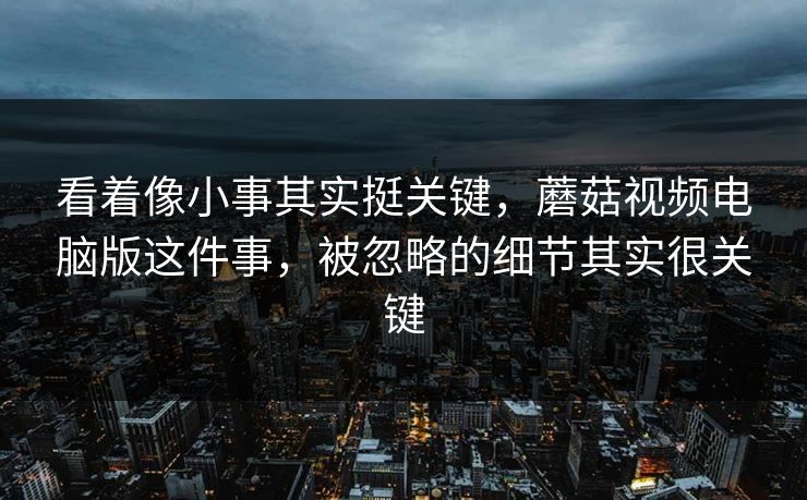 看着像小事其实挺关键，蘑菇视频电脑版这件事，被忽略的细节其实很关键