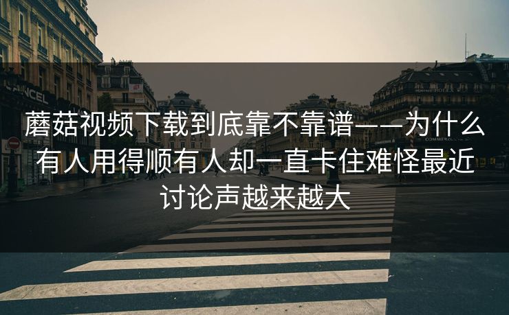 蘑菇视频下载到底靠不靠谱——为什么有人用得顺有人却一直卡住难怪最近讨论声越来越大