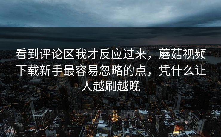 看到评论区我才反应过来，蘑菇视频下载新手最容易忽略的点，凭什么让人越刷越晚