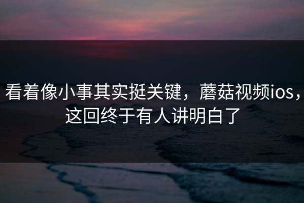 看着像小事其实挺关键，蘑菇视频ios，这回终于有人讲明白了
