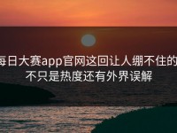 每日大赛app官网这回让人绷不住的，不只是热度还有外界误解