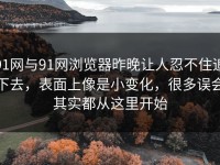 91网与91网浏览器昨晚让人忍不住追下去，表面上像是小变化，很多误会其实都从这里开始