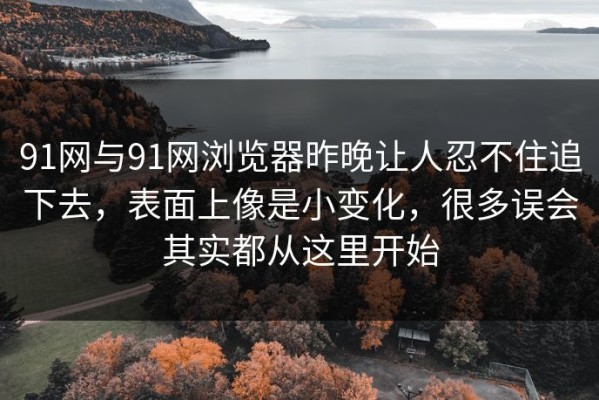 91网与91网浏览器昨晚让人忍不住追下去，表面上像是小变化，很多误会其实都从这里开始