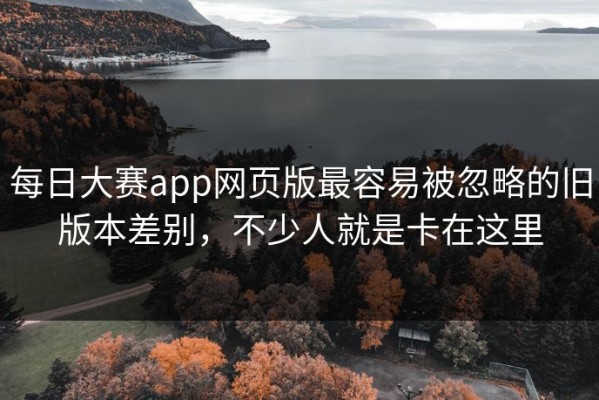 每日大赛app网页版最容易被忽略的旧版本差别，不少人就是卡在这里
