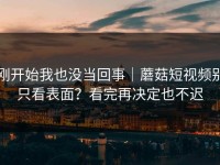 刚开始我也没当回事｜蘑菇短视频别只看表面？看完再决定也不迟