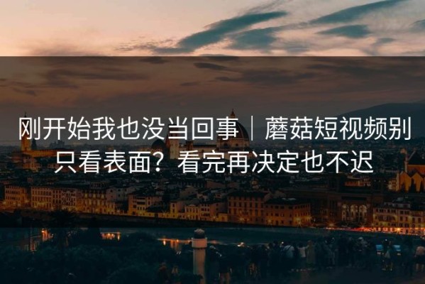 刚开始我也没当回事｜蘑菇短视频别只看表面？看完再决定也不迟