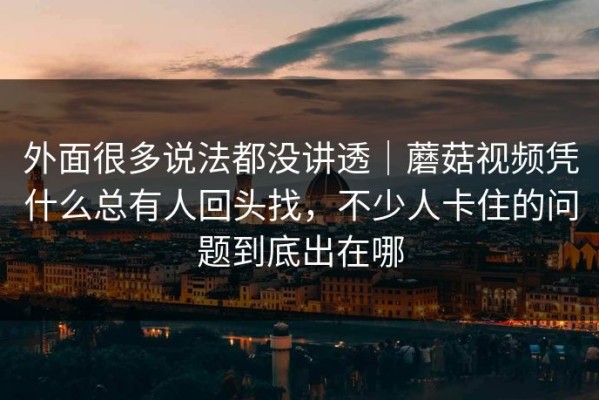 外面很多说法都没讲透｜蘑菇视频凭什么总有人回头找，不少人卡住的问题到底出在哪