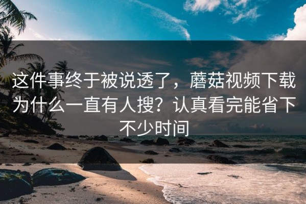 这件事终于被说透了，蘑菇视频下载为什么一直有人搜？认真看完能省下不少时间