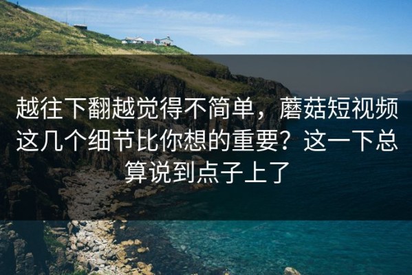 越往下翻越觉得不简单，蘑菇短视频这几个细节比你想的重要？这一下总算说到点子上了