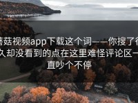 蘑菇视频app下载这个词——你搜了很久却没看到的点在这里难怪评论区一直吵个不停
