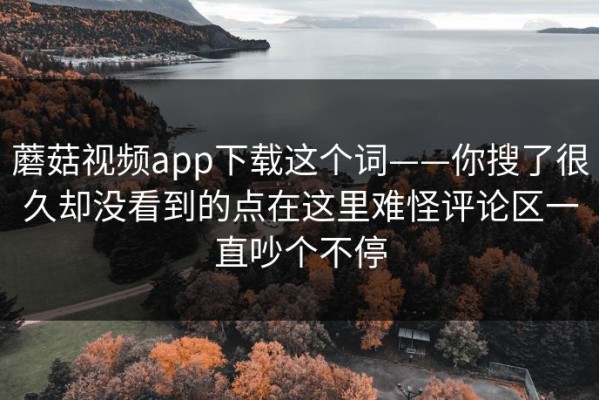 蘑菇视频app下载这个词——你搜了很久却没看到的点在这里难怪评论区一直吵个不停